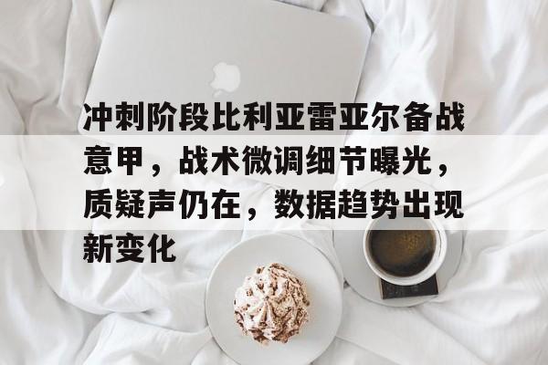 关于冲刺阶段比利亚雷亚尔备战意甲，战术微调细节曝光，质疑声仍在，数据趋势出现新变化的信息
