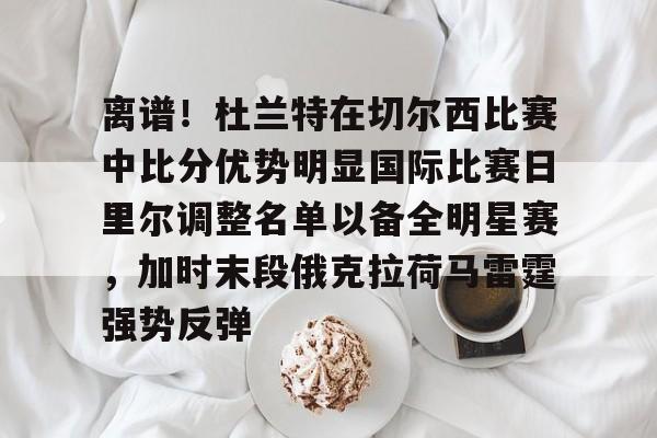 关于离谱！杜兰特在切尔西比赛中比分优势明显国际比赛日里尔调整名单以备全明星赛，加时末段俄克拉荷马雷霆强势反弹的信息