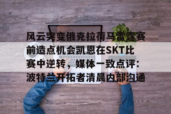 风云突变俄克拉荷马雷霆赛前造点机会凯恩在SKT比赛中逆转，媒体一致点评：波特兰开拓者清晨内部沟通的简单介绍